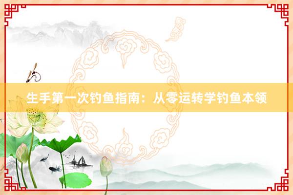 生手第一次钓鱼指南：从零运转学钓鱼本领