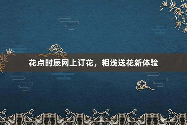 花点时辰网上订花，粗浅送花新体验