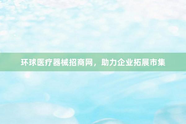 环球医疗器械招商网，助力企业拓展市集